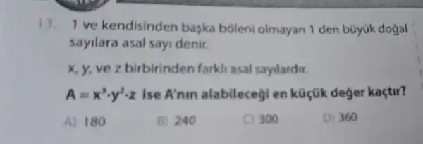 13. 1 ve kendisinden baska boleni olmayan 1 den büyük dogal
sayilara asal sayi denir.
x, y, ve z birbirinden farkli asal sayilardir.
A=x^3cdot y^2cdot z Ise A'nin alabilecegi en küçük deger kaçtir?
A) 180
B) 240
300
D) 360