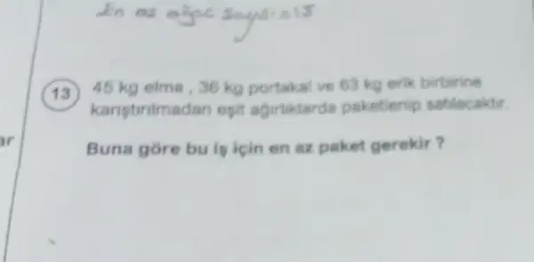 13 ) 45 kg elma,36 kg portakal ve 63 kg erik birbirine
karistiritmadan opit agirtiklarda paketienip satilacaktir.
Buna gore bu is icin en az paket gerekir?