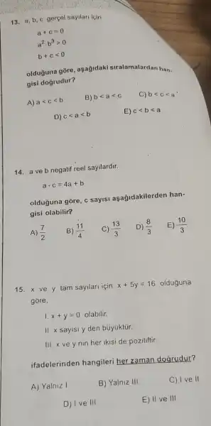 13. a,b c gerçel sayilari icin
a+c=0
a^2cdot b^3gt 0
b+clt 0
olduğuna gore , aşağidaki siralamalardan han-
gisi dogrudur?
A) alt clt b
B) blt alt c
blt clt a
D) clt alt b
E) clt blt a
14. a ve b negatif reel sayllardir.
acdot c=4a+b
olduguna góre, c sayisi aşağidakilerden han-
gisi olabilir?
A) (7)/(2)
B) (11)/(4)
15. x ve y tam sayllari için
x+5y=16 olduguna
gore,
1. x+y=0 olabilir.
II. x sayisi y den bủyúktür.
III.x vey nin her ikisi de pozitiftir.
ifadelerinden hangileri her zaman doarudur?
A) Yalniz I
B) Yalniz III
C) I ve II
D) I ve III
E) II ve III