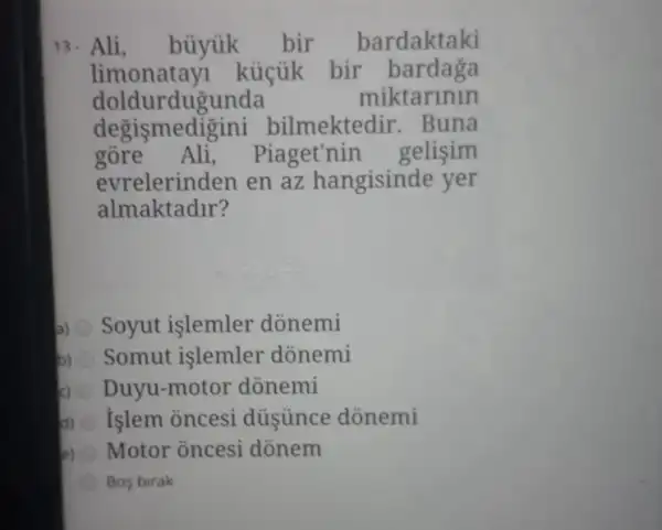 13. Ali, büyúk bir bardaktaki
doldu rdugunda	miktarinin
degismedi gini bilmekted ir. Buna
gore Ali, Piaget'nin gelisim
evrelerinden en az hangisinde yer
almaktadir?
a) Soyut işlemler donemi
b) Somut islemler donemi
Duyu-motor donemi
d) islem oncesi dủsünce dõnemi
Motor oncesi donem
Bos birak