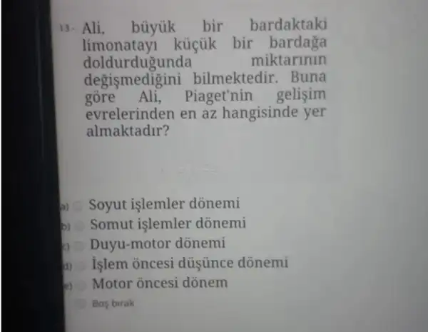 13. Ali, büyúk bir bardaktaki
limonatay kúcúk bir bardaga
doldu rdugunda	miktarinin
degismedi sini bilmektedir. Buna
gore Ali,Piaget'nin . gelisim
evrelerinden en az hangisinde yer
almaktadir?
a) Soyut işlemler donemi
b) Somut islemler donemi
Duyu-motor donemi
d) islem oncesi dủsủnce dònemi
e) Motor oncesi donem
Bos birak