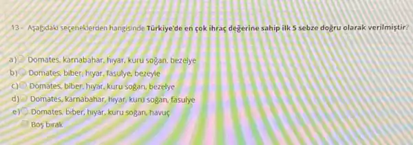 13- Asagidaki seçeneklerden hangisinde Türkiye'de en cok ihraç degerine sahip ilk 5 sebze dogru olarak verilmiştir?
a) Domates, karnabahar, hyar kuru sogan, bezelye
b) Domates; biber, hyar, fasulye bezeyle
Domates, biber, hyar, kuru sogan, bezelye
d) Domates, karnabahar, hiyar, kuru sogan, fasulye
e) Domates: biber, hiyar, kuru sogan, havu
Bos birak