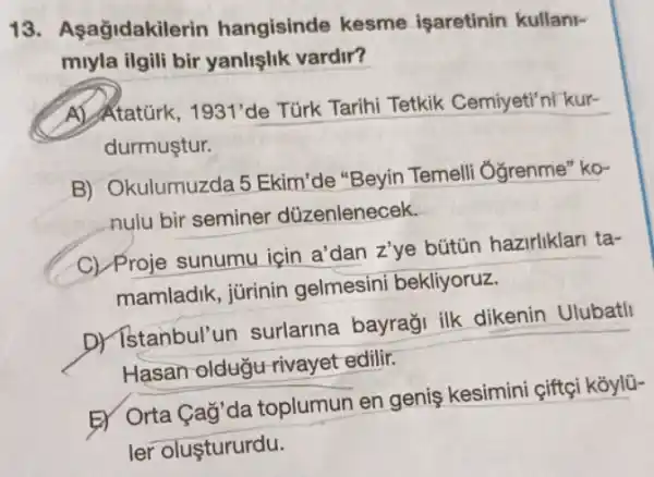 13. Asağidakile rin hangisinde kesme işaretinin kullani-
miyla ilgili bir yanlişlik vardir?
A) Ataturk, 1931' de Türk Tarihi Tetkik Cemiyeti'ni kur-
durmuştur.
B) Okulumuzda 5 Ekim"de "Beyin Temelli 'Ởgrenme" ko-
nulu bir seminer düzenlenecek.
C) Proje sunumu için a'dan z'ye bütün hazirliklari ta-
mamladik, jürinin gelmesini bekliyoruz.
D) Istanbul'un surlarina bayraği ilk dikenin Ulubatli
Hasan oldugu rivayet edilir.
Er Orta Cag'da toplumun en geniş kesimini çiftçi kōylü-
ler oluştururdu.