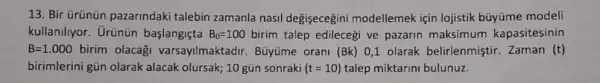 13. Bir Grünün pazarindaki talebin zamanla nasil degisecegini modellemek için lojistik büyüme modeli
kullaniliyor. Urünün başlangiçta B_(0)=100 birim talep edilecegi ve pazarin maksimum kapasitesinin
B=1.000 birim olacagi varsayilmaktadir Büyüme orani (Bk) 01 olarak belirlenmiştir.Zaman (t)
birimlerini gün olarak alacak olursak; 10 gún sonraki (t=10) talep miktarini bulunuz.