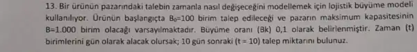 13. Bir ürünün pazarindaki talebin zamanla nasil degişecegini modellemek için lojistik büyüme modeli
kullanilyor. Urünün başlangiçta B_(0)=100 birim talep edilecegi ve pazarin maksimum kapasitesinin
B=1.000birim olacaği varsayilmaktadir Bũyüme orani (Bk) 0,1 olarak belirlenmiştir Zaman (t)
birimlerini gũn olarak alacak olursak; 10 gùn sonraki (t=10) talep miktarini bulunuz.