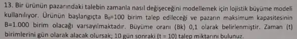 13. Bir ürünün pazarindaki talebin zamanla nasil degişecegini modellemek için lojistik bũyüme modeli
kullaniliyor. Urünün başlangiçta B_(0)=100 birim talep edilecegi ve pazarin maksimum kapasitesinin
B=1.000birim olacaği varsayilmaktadir Büyüme orani (Bk) 0,1 olarak belirlenmiştir Zaman (t)
birimlerini gün olarak alacak olursak; 10 gün sonraki (t=10) talep miktarini bulunuz.