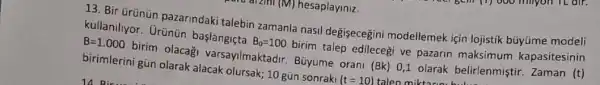 13. Bir ürünün pazarindaki talebin zamanla nasil değişecegini modellemek için lojistik büyüme modeli
kullaniliyor. Urünün başlangiçta
B_(0)=100
birim talep edilecegi ve pazarin maksimum kapasitesinin
B=1.000
birim olacag varsayilmaktadir. Büyüme orani
(Bk)
0,1 olarak belirlenmiştir Zaman (t) birimlerini gün olarak alacak olursak; 10 gũn sonraki
(t=10) talen