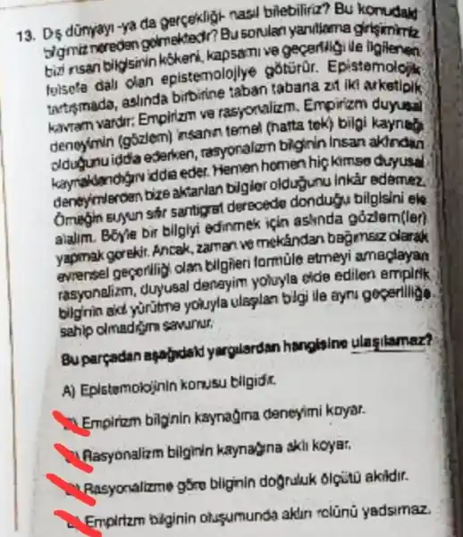 13. D5 dünyayi-ya da gercekligi-nasil bilebiliriz? Bu
digmit noreden golmekted!?Busonlan yanillama girlsimimiz
bizi nsan bikgisin kokenk kapsomive gecerligi lie
toisete dall dan epistemalojlye goturar Epistemolojik
tartismado, aslinda birbirine taban tabana zst iki arketloik
kwem vardir: Emplizm v8 rasyonalizm. Empirizm duyusal
denoyimin (g5zlem)insann temel (harta tok)bilgi kaynat
oldugunuidda ederken , resyonalizm bighin Insan
kaymakkandiginv iddia eder Hemen homen hig kimso Guyusal
deneyimleroen bize aktarlan bilgior oldugunu inkar edemez
Omegin euyun sthr santigrat derecedo dondugN bilgisini els
alalim. BGyle bir bilglyi edinmek icin aslinda gózlem(ler)
yapmak gorekit. Ancak zaman we mekandan bagmsiz darak
evrensel geporling clan bilgieri formule etmeyi amaglayan
rasyonalizm, duyusal denayim yoluyla cide edilen
bilgrrin aid yuritme youyla ulsgian bigi ile eyru goperiligo.
sahip clmadgim sawurur,
Bu parçadan aparydak yargulsrdan hanglsine ulasilamez?
A) Eplstemobinin konusu bilgidit.
(1) Empiram bilgnin kaynagima deneyimi koyal.
" Rasyonalizm bilginin kaynayna skil koyar.
Rasyonalizme góro bilginin dognduk olquto akildir.
Empirizm biginin otusumunda aklin rolünü yadsimaz.