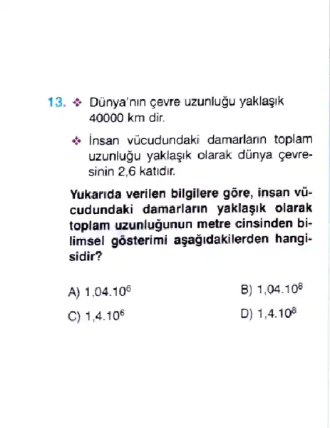 13.  Dũnya'nin gevre uzunlugu yaklaşik
40000 km dir.
Insan vücudundaki damarlarin toplam
uzunluğu yaklaşik olarak dünya çevre-
sinin 2,6 katidir.
Yukarida verilen bilgilere gōre, insan vũ-
cudundaki damarlarin yaklaşik olarak
toplam uzunluğunun metre cinsinden bi-
limsel gosterimi aşağidakilerden hangi-
sidir?
A) 1,04.10^6
B) 1,04.10^8
C) 1,4.10^6
D) 1,4.10^8