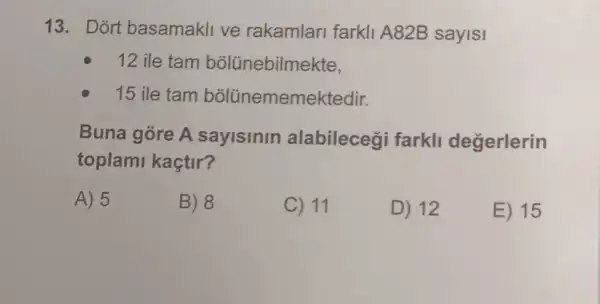 13. Dort basamakli ve rakamlari farkli A82B sayisi
12 ile tam bõlünebilmekte,
15 ile tam bõlũnememektedir.
Buna góre A sayisinin alabileceği farkll degerlerin
toplami kaçtir?
A) 5
B) 8
C) 11
D) 12
E) 15