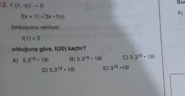 13. f: [1,infty )arrow R
f(x+1)=3xcdot f(x)
fonksiyonu veriliyor.
f(1)=5
olduğuna gōre, f(20) kaçtir?
A) 5.3^19cdot 19!
B) 5.3^16cdot 19!
C) 5.3^16cdot 18!
D) 5.3^18cdot 18
E) 3^16cdot 19!
Bur
A)