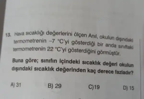 13. Hava slcaklig değerlerini olçen Anil , okulun dişindaki
termometrenin -7^circ C'
yi gosterdigi bir anda Siniftaki
termometrenin 22^circ C'
yi gosterdigini górmüştür.
Buna gore;sinifin icindeki sicaklik degeri okulun
disindaki slcaklik degerind an kaç derece fazladir?
A) 31
B) 29
C) 19
D) 15