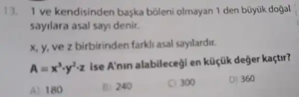 13. I ve kendisinden baska boleni olmayan 1 den büyük dogal
sayilara asal say denir.
x, y, vez birbirinden farkli asal sayilardir.
A=x^3cdot y^2cdot z
ise A'nin alabilecegi en küçük deger kaçtir?
A) 180
B) 240
300
D) 360