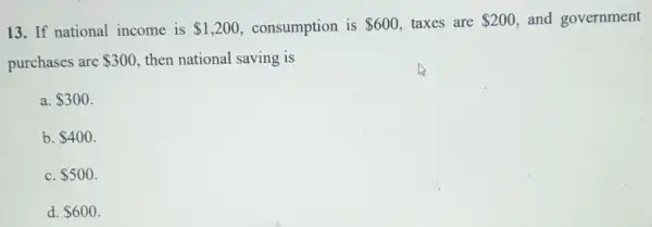 13. If national income is 1,200 consumption is 600 taxes are 200 and government
purchases are 300 then national saving is
a. 300
b. 400
C. 500
d. 600