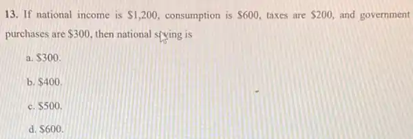 13. If national income is 1,200 consumption is 600 taxes are 200 and government
purchases are 300 then national sfying is
a. 300.
b 400
C. 500
d. 600