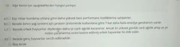 13- Sigir besisi için asagidakilerden hangisi yanliştir.
a) Etçi irklar kombine irklara góre daha yGksek besi performans ozelliklerine sahiptirler.
b) Beside birim yag Gretimi için protein Gretiminde kullanilana gore 7 kat daha fazla enerjiye gereksinim vardir.
c) Beside erkek hayvanlar disilerden daha iyi canli agirlik kazanirlar. Ancak En yüksek gũnlúk canh agirlik artisi ve ye
mden yararlanma orani kastre edilmis erkek hayvanlar ile elde edilir.
d) Beside gene hayvanlar tercih edilmelidir.
Bos birak