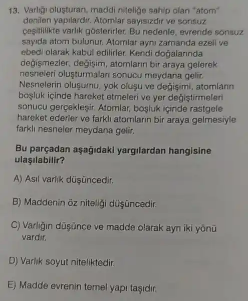 13. Varligi olusturan, maddi nitelige sahip olan "atom"
denilen Atomlar sayisizdir ve sonsuz
cesitlilikte varlik gosterirler. Bu nedenle, evrende sonsuz
sayida atom bulunur. Atomlar ayni zamanda ezelive
ebedi olarak kabul edilirler. Kendi dogalarinda
degismezler degisim, atomlarin bir araya gelerek
nesneleri olusturmalari sonucu meydana gelir.
Nesnelerin olusumu, yok oluşu ve degişimi atomlarin
bosluk içinde hareket etmeleri ve yer degiştirmeleri
sonucu gerceklesir.Atomlar, bosluk icinde rastgele
hareket ederler ve farkli atomlarin bir araya gelmesiyle
farkli nesneler meydana gelir.
Bu parçadan aşagidaki yargilardan hangisine
ulaşilabilir?
A) Asil varlik dúş üncedir.
B) Maddenin ôz niteligi dúş úncedir.
C) Varligin dúsünce ve madde olarak ayri iki yōnü
vardir.
D) Varlik soyut niteliktedir.
E) Madde evrenin temel yapi taşidir.