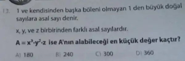 13.1 ve kendisinden başka bóleni olmayan 1 den büyúk dogal
sayilara asal sayi denir.
x, y, ve z birbirinden farkll asal sayilardir.
A=x^3cdot y^2cdot z ise A'nin alabilecegi en kúcũk deger kaçtir?
A) 180
B) 240
C) 300
D) 360