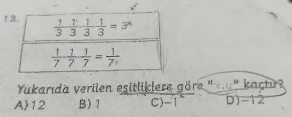 13.
[
(1)/(3) cdot (1)/(3) cdot (1)/(3) cdot (1)/(3)=3^x
]
[
(1)/(7) cdot (1)/(7) cdot (1)/(7)=(1)/(7^y)
]
Yukarida verilen esitiklere göre " x . " kactur?
A) 12
B) 1
C) -1^2 
D) -12