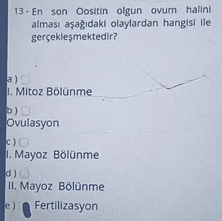 13-En son Oositin olgun ovum hallni
almasi olaylardan hangisi ile
gerçekleşmektedir?
a)
II. Mitoz Bólünme
b)
Ovulasyon
c) [ )
I. Mayoz Bolünme
d)
II./Mayoz Bolünme
e)ertilizasyon