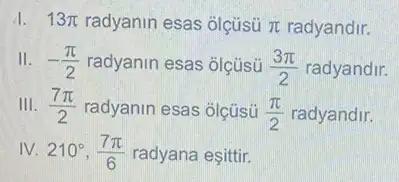 13pi  radyanin esas olçüsü pi  radyandir.
II. -(pi )/(2) radyanin esas olçüsü (3pi )/(2) radyandir.
III. (7pi )/(2) radyanin esas olçüsü (pi )/(2) radyandir.
IV. 210^circ ,(7pi )/(6) radyana eşittir.