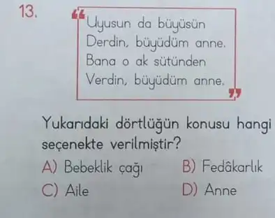 13.
Uyusun da buyusun
Derdin, büyjdüm anne.
Bana o ak sütünden
Verdin, büyüdim anne.
Yukandaki dortlugun konusu hangi
seçenekte verilmiştir?
A) Bebeklik cagi
B) Fedâkarlik
C Aile
D) Anne