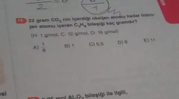 14. 22 gram CO_(2)
nin icerdigi oksijen atorhu kadar hidro-
jen atomu iceren C_(3)H_(8)
bilesigi kaç gramdir?
(H: 1g/mol C: 12g/mol , 0: 16g/mol
E) 11
A) (1)/(8)
B) 1
C) 5,5
D) 8
Al_(2)O_(3)
bileşigi ile ilgili,