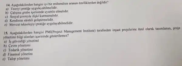 14. Asagidakilerder hangisi iyi bir muhendiste aranan ozelliklerden degildir?
a)abilmelidir.
b) Calisma grubu icerisinde uyumlu olmalldir.
c) Sosyal cevreyle ilişki kurmamalidir.
d) Kendisini surekli gelistirmelidir
e) Mevcut teknolojiyi pratige uygulayabilmelidir.
15 Asagidakilerden hangisi PMI(Project Management Institute)tarafindan insuit projelerine ozel olarak tammlanan,proje
yónetimi bilgi alanlan icerisinde gosterilemez?
a) 15 gtivenligi yonetimi
b) Cevre yōnetimi
c) Tedarik yonetimi
d) Finansal yonetim
c) Talep yonetimi