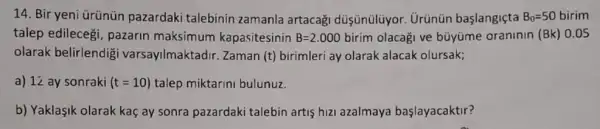 14. Bir yeni ürünün pazardaki talebinin zamanla artacag düşünülüyor. Urünün başlangiçta B_(0)=50 birim
talep edilecegi, pazarin maksimum kapasitesinin B=2.000birim olacaği ve büyüme oraninin (Bk) 0.05
olarak belirlendig varsayilmaktadir. Zaman (t) birimleri ay olarak alacak olursak;
a) 12 ay sonraki (t=10) talep miktarini bulunuz.
b) Yaklaşik olarak kaç ay sonra pazardaki talebin artis hizi azalmaya başlayacaktir?