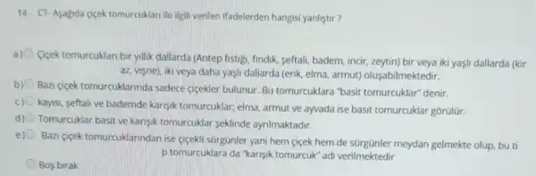 14. CT-Asagida ciçek tomurcuklari ile ilgili verilen ifadelerden hangisi yanliştr?
a)
Cigek tomurcuklan bir yillik dallarda (Antep fistigi findik, seftali, badem, incir zeytin) bir veya iki yaşi dallarda (kir
az, vişne), iki veya daha yaşi dallarda (erik elma, armut)oluşabilmektedir.
b)
Bazi cigek tomurcuklarinda sadece cicekler bulunur Bu tomurcuklara "basit tomurcuklar" denir.
kayisi, seftali ve bademde karişik tomurcuklar; elma armut ve ayvada ise basit tomurcuklar gorülür.
d) Tomurcuklar basit ve karişik tomurcuklar seklinde ayrilmaktadir.
e)
Bazi cicek tomurcuklarindan ise ciçekli sürgünler yani hem cicek hem de meydan gelmekte olup.buti
p tomurcuklara da "karisik tomurcuk" adi verilmektedir
Bos birak