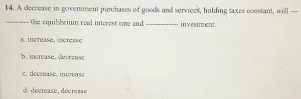 14. A decrease in government purchases of goods and services , holding taxes constant,will __
__ the equilibrium real interest rate and __ - investment.
a. increase, increase
b. increase, decrease
c. decrease, increase
d. decrease, decrease