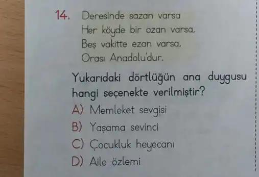 14. Deresinde sazan varsa
Her koyde bir ozan varsa.
Bes vakitte ezan varsa,
Orasi Anadoludur.
Yukaridaki dortlugun ana duygusu
hangi seçenekte verilmiştir?
A) Memleket sevgisi
B) Yasama sevinci
C) Cocukluk heyecani
D) Aile ozlemi