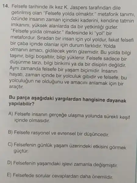 14. Felsefe tarihinde ilk kez K. Jaspers tarafindan dile
getirilmiş olan "Felsefe yolda olmaktir." metaforik tanimi,
ozünde insanin zaman içindeki kaderini, kendine tatmin
imkanini, yuksek alanlarda da bir yetkinligi gizler.
"Felsefe yolda olmaktir." ifadesinde ki "yol"bir
metafordur.Siradan bir insan için yol yoldur.fakat felsefi
bir çaba içinde olanlar için durum farklidir.. Yolda
olmanin amaci , gidilecek yerin gizemidir. Bu yolda bilgi
tasinir, bilgi bosaltilir, bilgi yúklenir. Felsefe sadece bir
düşünme tarzi , bilgi birikimi ya da bir disiplin degildir.
Ayni zamanda felsefe bir yaşam biçimidir. insanin
hayati, zaman icinde bir yolculuk gibidir ve felsefe, bu
yolculugun ne oldugunu ve amacini anlamak icin bir
araçtir.
Bu parça aşagidaki yargilardan hangisine dayanak
yapilabilir?
A) Felsefe insanin gergege ulaşma yolunda sürekli kesif
içinde olmasidir.
B) Felsefe rasyonel ve evrensel bir dúsúncedir.
C) Felsefenin gúnlúk yaşam üzerindeki etkisini gormek
gúctúr.
D) Felsefenin yaşamdaki işlevi zamanla degişmiştir.
E) Felsefede sorular cevaplardan daha onemlidir.