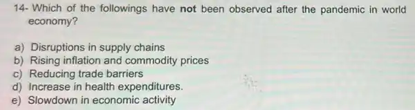 14- Which of the followings have not been observed after the pandemic in world
economy?
a) Disruptions in supply chains
b) Rising inflation and commodity prices
c) Reducing trade barriers
d) Increase in health expenditures.
e) Slowdown in economic activity