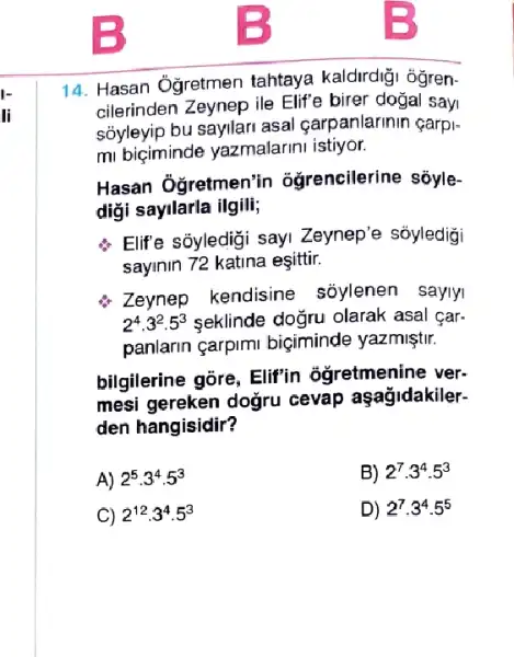 14. Hasan Oğretmen tahtaya kaldirdiği ôğren-
cilerinden Zeynep ile Elife birer dogal sayi
sôyleyip bu sayilari asal carpanlarinin çarpi-
mi biçiminde yazmalarini istiyor.
Hasan Ôgretmen'in ogrencilerine sốyle-
diği sayilarla ilgili;
Elife sôyledigi sayi Zeynep'e sỏyledigi
sayinin 72 katina eşittir.
Zeynep kendisine sõylenen saylyi
2^4cdot 3^2cdot 5^3 seklinde doğru olarak asal car.
panlarin çarpimi biçiminde yazmiştir.
bilgilerine gōre, Elif'in ôgretmenine ver.
mesi gereken doğru cevap aşağjidakiler-
den hangisidir?
A) 2^5cdot 3^4cdot 5^3
B) 2^7cdot 3^4cdot 5^3
C) 2^12cdot 3^4cdot 5^3
D) 2^7cdot 3^4cdot 5^5