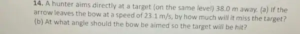 14. A hunter aims directly at a target (on the same level)38.0 m away.(a) If the
arrow leaves the bow at a speed of 23.1m/s
by how much will it miss the target?
(b) At what angle should the bow be aimed so the target will be hit?