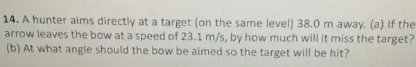 14. A hunter aims directly at a target (on the same level)38.0 m away.(a) If the
arrow leaves the bow at a speed of 23.1m/s by how much will it miss the target?
(b) At what angle should the bow be aimed so the target will be hit?