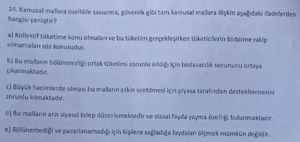 14. Kamusal mallara ozellikle savunma güvenlik gibi tam kamusal mallara ilişkin aşağidaki ifadelerden
hangisi yanlistir?
a) Kollektif tüketime konu olmalarive bu tüketim gerçekleşirken tủketicilerin birbirine rakip
olmamalari soz konusudur.
b) Bu mallarin bólünmezligi ortak tüketimi zorunlu kildig için bedavacilik sorununu ortaya
cikarmaktadir.
c) Büyúk hacimlerde olmasi bu mallarin etkin Gretilmesi için piyasa tarafindan desteklenmesini
zoruniu kilmaktadir.
d) Bu mallarin arz siyasal talep düzenlemektedir ve dissal fayda yayma ğzelligi bulunmaktadir.
e) Bolünemedigi ve pazarlanamadigi için kişilere sagladiga faydalari olçmek mümkün degildir.