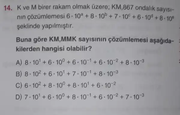 14. Kve M birer rakam olmak üzere; KM ,867 ondalik sayisi-
nin cózümlemesi 6cdot 10^a+8cdot 10^b+7cdot 10^c+6cdot 10^d+8cdot 10^0
seklinde yapilmiştir.
Buna góre KM ,MMK sayisinin cózúmlem esi aşağida-
kilerden hangisi olabilir?
A) 8cdot 10^1+6cdot 10^0+6cdot 10^-1+6cdot 10^-2+8cdot 10^-3
B) 8cdot 10^2+6cdot 10^1+7cdot 10^-1+8cdot 10^-3
C) 6cdot 10^2+8cdot 10^0+8cdot 10^1+6cdot 10^-2
D) 7cdot 10^1+6cdot 10^0+8cdot 10^-1+6cdot 10^-2+7cdot 10^-3