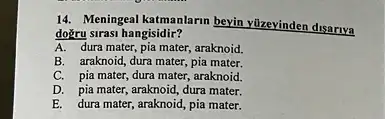 14. Meningeal katmanlarm beyin vüzevinden disariya
doğru sirasi hangisidir?
A. dura mater, pia mater, araknoid.
B. araknoid, dura mater, pia mater.
C. pia mater, dura mater, araknoid.
D. pia mater, araknoid dura mater.
E. dura mater, araknoid pia mater.