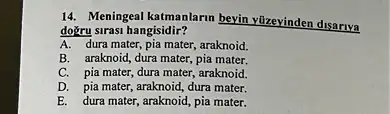 14. Meningeal katmanlarm beyin yüzevinden disariya
doğru sirasi hangisidir?
A. dura mater, pia mater araknoid.
B. araknoid, dura mater,pia mater.
C. pia mater, dura mater, araknoid.
D. pia mater, araknoid dura mater.
E. dura mater, araknoid pia mater.