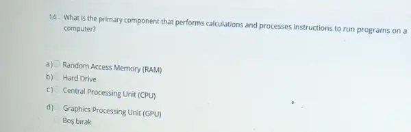 14. What is the primary component that performs calculations and processes instructions to run programs on a
computer?
a) Random Access Memory (RAM)
b) Hard Drive
c) Central Processing Unit (CPU)
d) Graphics Processing Unit (GPU)
Bos birak