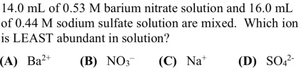 14.0 mL , of 0.53 M barium nitrate solution and 16.0 mL
of 0.44 M sodium sulfate solution are mixed . Which ion
is LEA ST abundant in solution?
(A) Ba^2+
(B) NO_(3)^-
(C) Na^+
(D) SO_(4)^2-