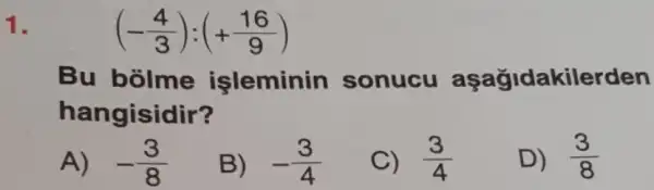 1.
(-(4)/(3)):(+(16)/(9))
Bu bolme işleminin sonucu aşağidakilerden
hangisidir?
A) -(3)/(8)
B) -(3)/(4)
C) (3)/(4)
D) (3)/(8)