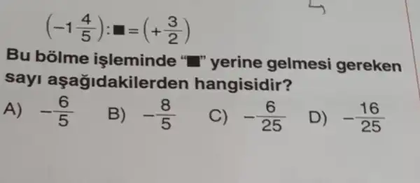 (-1(4)/(5)):square =(+(3)/(2))
Bu bolme işleminde " " yerine gelmesi gereken
sayi a kilerden hangisidir?
A) -(6)/(5)
B) -(8)/(5)
C) -(6)/(25)
D) -(16)/(25)