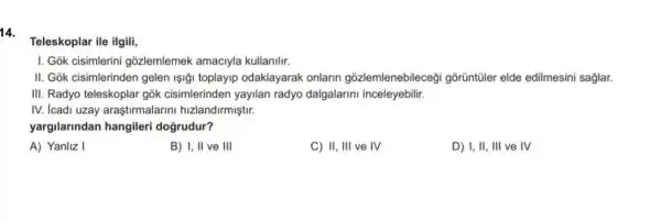 14.
Teleskoplar ile ilgili,
I. Gok cisimlerini gõzlemlemek amaciyla kullanilir.
II. Gok cisimlerinden gelen Işiği toplayip odaklayarak onlarin gōzlemlenebilecegi gõrũntũler elde edilmesini saglar.
III. Radyo teleskoplar gok cisimlerinden yayilan radyo dalgalarini inceleyebilir.
IV. Icadi uzay araştirmalarini hizlandirmiştir.
yargilarindan hangileri dogrudur?
A) Yanliz I
B) I, II ve III
C) II, III ve IV
D) I, II, III ve IV