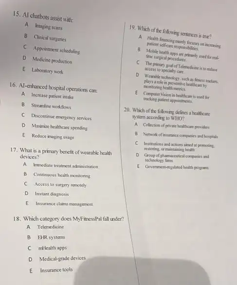 15. Al chatbots assist with:
A Imaging scans
B Clinical surgeries
C Appointment scheduling
D Medicine production
E Laboratory work
16. Al-enhanced hospital operations can:
A Increase patient intake
B Strearline workflows
C Discontinue emergency services
D Maximize healthcare spending
E Reduce imaging usage
17. What is a primary benefit of wearable health
devices?
A Immediate treatment administration
B Continuous healthmonitoring
C Access to surger remotely
D Instant diagnosis
E Insurance claims management
18. Which category does MyFitnessPal fall under?
A Telemedicine
B EHR systems
C mHealth apps
D Medical-grade devices
E Insurance tools
19. Which of the following sentences is true?
patient self-care responsibilities.
A Health financing on increasing
B Mobile health apps are primarily and for real
time surgical procedures.
C The primary goal of Telamedicines to reduce
access to specialy care.
D Wearahle technology, sochiar fitness tradern.
plays a role in preventive healthcare by
monitoring health metrics.
tracking patient appointmenti.
E Computer Vision in beathcarein used for
20. Which of the following defines a healthcare
system according to WHO?
A Collection of private healthcare providers
B Network of insurance companies and hospitals
C Institutions and actions aimed at peomoting.
restoring, or maintaining health
D Group of pharmaceutical companies and
technology fims
E Go verrment-regulated health programs