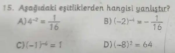 15. Asagidaki esitliklerden hang isi yanlistir?
4^-2=(1)/(16)
B (-2)^-4=-(1)/(16)
(-1)^-6=1
D) (-8)^2=64