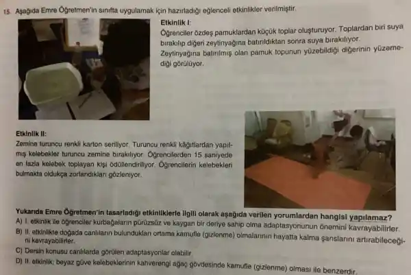 15. Asağida Emre Ogretmen'in sinifta uygulamak için hazirladiği eğlenceli etkinlikler verilmiştir.
Etkinlik I:
Oğrenciler ozdeş pamuklardan küçúk toplar oluşturuyor. Toplardan biri suya
birakilip digeri zeytinyağina batirildiktan sonra suya birakiliyor.
Zeytinyağina batrilmiş olan pamuk topunun yüzebildigi digerinin yüzeme-
diği gōrülüyor.
Etkinlik II:
Zemine turuncu renkli karton seriliyor. Turuncu renkli kâitlardan yapil-
miş kelebekler turuncu zemine birakiliyor Ôgrencilerden 15 saniyede
en fazla kelebek toplayan kişi odüllendiriliyor Oğrencilerin kelebekleri
bulmakta oldukça zorlandiklari gōzleniyor.
Yukanda Emre Ogretmen'in tasarladiği etkinlikklerle ilgili olarak aşağida verilen yorumlardan hangisi yapilamaz?
A) 1. etkinlik ile oğrenciler kurbağalarin pũrüzsũz ve kaygan bir deriye sahip olma adaptasyonunun ônemini kavrayabilirler.
B) II. etkinlikte doğada canIllarin bulunduklari ortama kamufle (gizlenme)olmalarinin hayatta kalma anslarini artrabilecegi- ni kavrayabilirler.
C) Dersin konusu canhlarda gôrülen adaptasyonlar olabilir,
D) II. etkinlik; beyaz gũve kelebeklerinin kahverengi ağaç gôvdesinde kamufle (gizlenme) olmasi ile benzerdir.