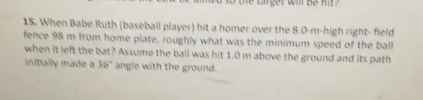 15. When Babe Ruth (baseball player) hit a homer over the 80-m-high right field
fence 98 m from home plate, roughly what was the minimum speed of the ball
when it left the bat? Assume the ball was hit 1.0 m above the ground and its path
initially made a 36^circ  angle with the ground.